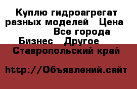 Куплю гидроагрегат разных моделей › Цена ­ 1 000 - Все города Бизнес » Другое   . Ставропольский край